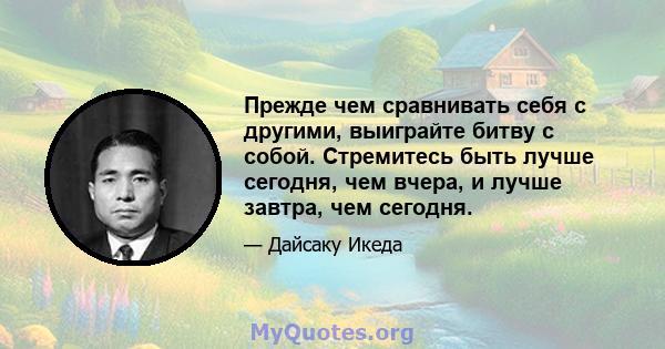 Прежде чем сравнивать себя с другими, выиграйте битву с собой. Стремитесь быть лучше сегодня, чем вчера, и лучше завтра, чем сегодня.