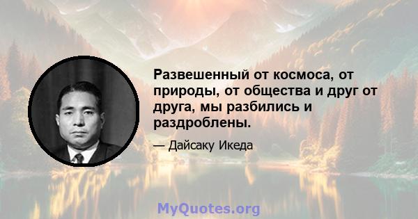 Развешенный от космоса, от природы, от общества и друг от друга, мы разбились и раздроблены.