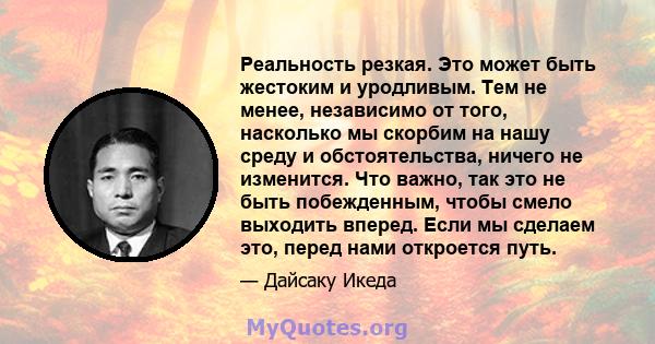 Реальность резкая. Это может быть жестоким и уродливым. Тем не менее, независимо от того, насколько мы скорбим на нашу среду и обстоятельства, ничего не изменится. Что важно, так это не быть побежденным, чтобы смело