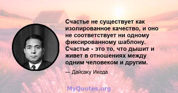 Счастье не существует как изолированное качество, и оно не соответствует ни одному фиксированному шаблону. Счастье - это то, что дышит и живет в отношениях между одним человеком и другим.