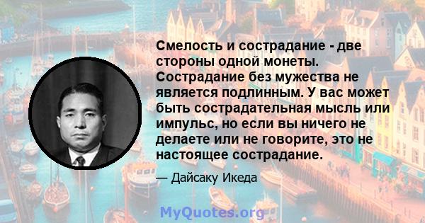 Смелость и сострадание - две стороны одной монеты. Сострадание без мужества не является подлинным. У вас может быть сострадательная мысль или импульс, но если вы ничего не делаете или не говорите, это не настоящее