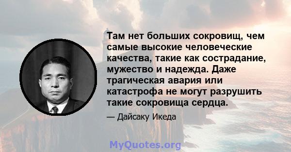 Там нет больших сокровищ, чем самые высокие человеческие качества, такие как сострадание, мужество и надежда. Даже трагическая авария или катастрофа не могут разрушить такие сокровища сердца.