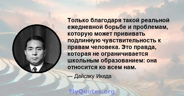 Только благодаря такой реальной ежедневной борьбе и проблемам, которую может прививать подлинную чувствительность к правам человека. Это правда, которая не ограничивается школьным образованием: она относится ко всем нам.