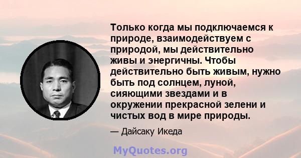 Только когда мы подключаемся к природе, взаимодействуем с природой, мы действительно живы и энергичны. Чтобы действительно быть живым, нужно быть под солнцем, луной, сияющими звездами и в окружении прекрасной зелени и