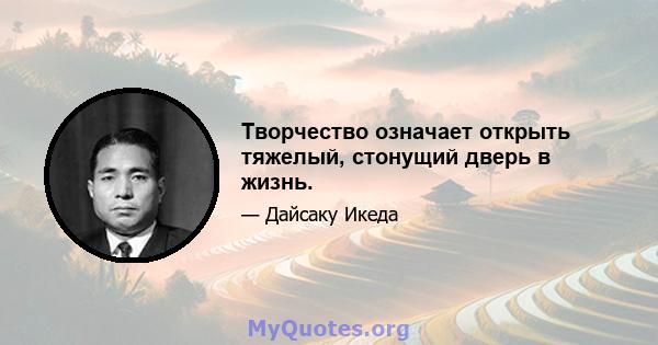 Творчество означает открыть тяжелый, стонущий дверь в жизнь.