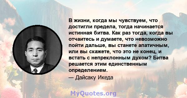 В жизни, когда мы чувствуем, что достигли предела, тогда начинается истинная битва. Как раз тогда, когда вы отчаитесь и думаете, что невозможно пойти дальше, вы станете апатичным, или вы скажете, что это не конец, и