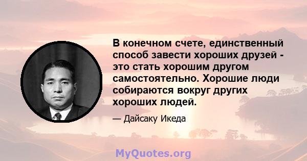 В конечном счете, единственный способ завести хороших друзей - это стать хорошим другом самостоятельно. Хорошие люди собираются вокруг других хороших людей.