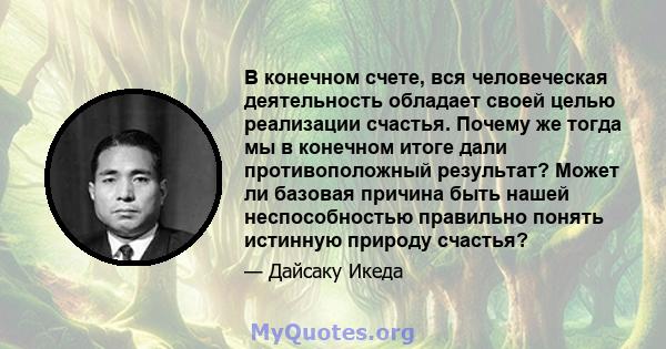 В конечном счете, вся человеческая деятельность обладает своей целью реализации счастья. Почему же тогда мы в конечном итоге дали противоположный результат? Может ли базовая причина быть нашей неспособностью правильно