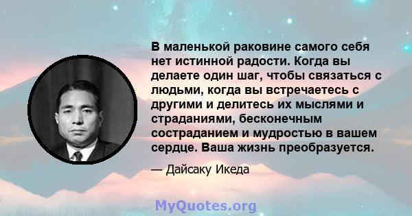 В маленькой раковине самого себя нет истинной радости. Когда вы делаете один шаг, чтобы связаться с людьми, когда вы встречаетесь с другими и делитесь их мыслями и страданиями, бесконечным состраданием и мудростью в