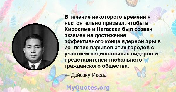 В течение некоторого времени я настоятельно призвал, чтобы в Хиросиме и Нагасаки был созван экзамен на достижение эффективного конца ядерной эры в 70 -летие взрывов этих городов с участием национальных лидеров и