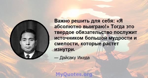 Важно решить для себя: «Я абсолютно выиграю!» Тогда это твердое обязательство послужит источником большой мудрости и смелости, которые растет изнутри.