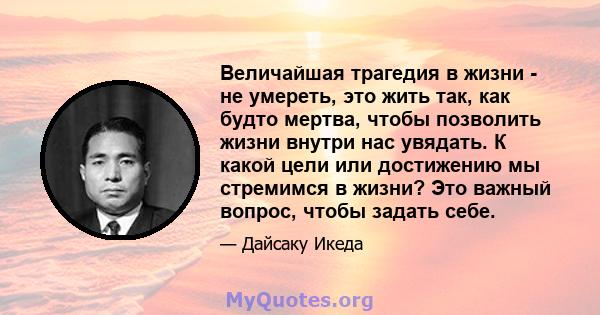 Величайшая трагедия в жизни - не умереть, это жить так, как будто мертва, чтобы позволить жизни внутри нас увядать. К какой цели или достижению мы стремимся в жизни? Это важный вопрос, чтобы задать себе.