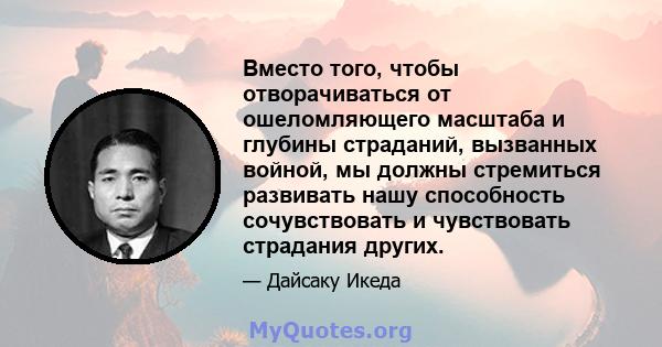 Вместо того, чтобы отворачиваться от ошеломляющего масштаба и глубины страданий, вызванных войной, мы должны стремиться развивать нашу способность сочувствовать и чувствовать страдания других.