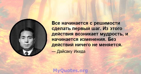 Все начинается с решимости сделать первый шаг. Из этого действия возникает мудрость, и начинается изменения. Без действий ничего не меняется.