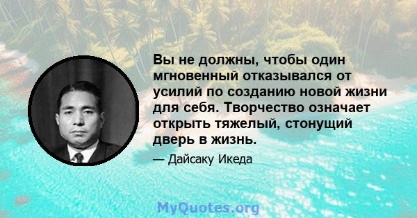 Вы не должны, чтобы один мгновенный отказывался от усилий по созданию новой жизни для себя. Творчество означает открыть тяжелый, стонущий дверь в жизнь.