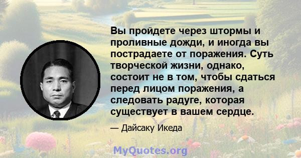 Вы пройдете через штормы и проливные дожди, и иногда вы пострадаете от поражения. Суть творческой жизни, однако, состоит не в том, чтобы сдаться перед лицом поражения, а следовать радуге, которая существует в вашем