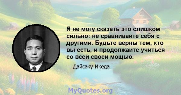 Я не могу сказать это слишком сильно: не сравнивайте себя с другими. Будьте верны тем, кто вы есть, и продолжайте учиться со всей своей мощью.