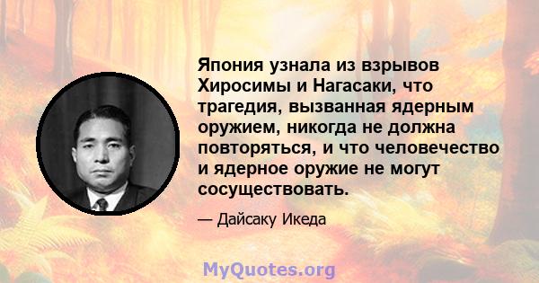 Япония узнала из взрывов Хиросимы и Нагасаки, что трагедия, вызванная ядерным оружием, никогда не должна повторяться, и что человечество и ядерное оружие не могут сосуществовать.