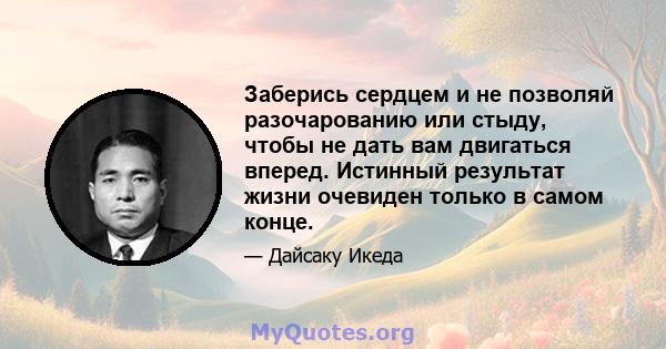 Заберись сердцем и не позволяй разочарованию или стыду, чтобы не дать вам двигаться вперед. Истинный результат жизни очевиден только в самом конце.