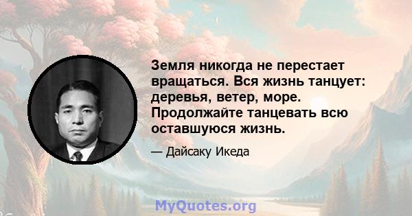 Земля никогда не перестает вращаться. Вся жизнь танцует: деревья, ветер, море. Продолжайте танцевать всю оставшуюся жизнь.