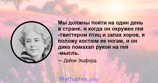 Мы должны пойти на один день в стране, и когда он окружен гей -твиттером птиц и запах коров, я положу костюм ее ногам, и он дико помахал рукой на гей -мысль.