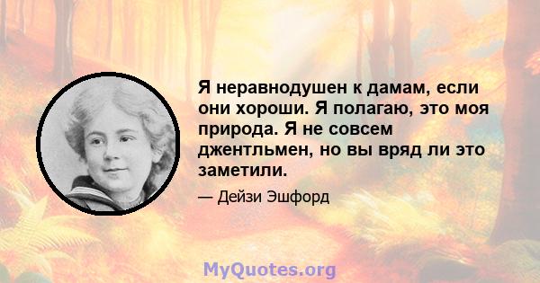 Я неравнодушен к дамам, если они хороши. Я полагаю, это моя природа. Я не совсем джентльмен, но вы вряд ли это заметили.