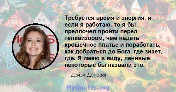 Требуется время и энергия, и если я работаю, то я бы предпочел пройти перед телевизором, чем надеть крошечное платье и поработать, как добраться до Бога, где знает, где. Я имею в виду, ленивые некоторые бы назвали это.