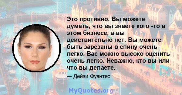 Это противно. Вы можете думать, что вы знаете кого -то в этом бизнесе, а вы действительно нет. Вы можете быть зарезаны в спину очень легко. Вас можно высоко оценить очень легко. Неважно, кто вы или что вы делаете.