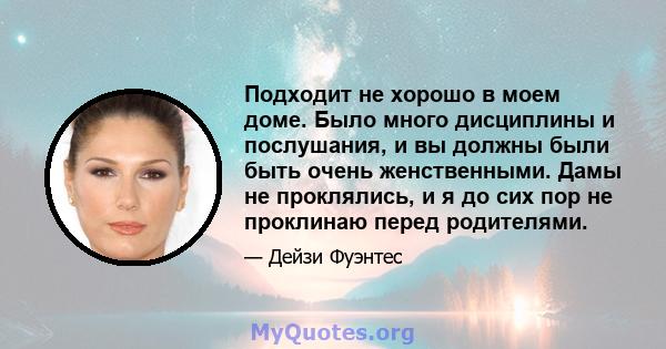 Подходит не хорошо в моем доме. Было много дисциплины и послушания, и вы должны были быть очень женственными. Дамы не проклялись, и я до сих пор не проклинаю перед родителями.