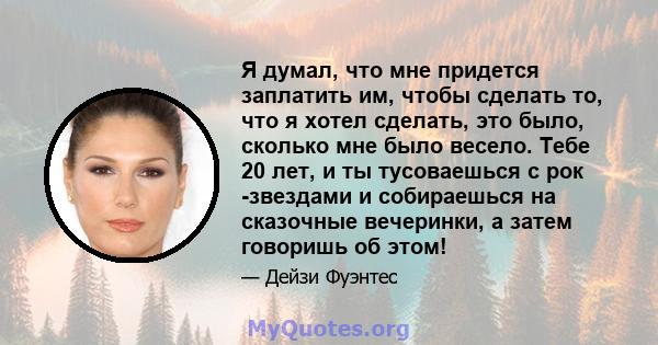 Я думал, что мне придется заплатить им, чтобы сделать то, что я хотел сделать, это было, сколько мне было весело. Тебе 20 лет, и ты тусоваешься с рок -звездами и собираешься на сказочные вечеринки, а затем говоришь об