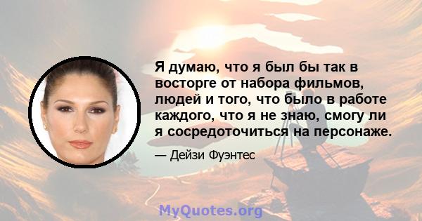 Я думаю, что я был бы так в восторге от набора фильмов, людей и того, что было в работе каждого, что я не знаю, смогу ли я сосредоточиться на персонаже.