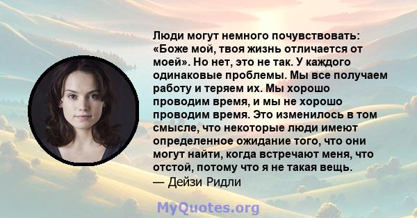 Люди могут немного почувствовать: «Боже мой, твоя жизнь отличается от моей». Но нет, это не так. У каждого одинаковые проблемы. Мы все получаем работу и теряем их. Мы хорошо проводим время, и мы не хорошо проводим