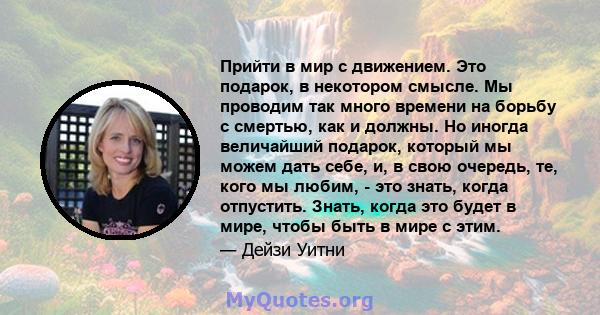 Прийти в мир с движением. Это подарок, в некотором смысле. Мы проводим так много времени на борьбу с смертью, как и должны. Но иногда величайший подарок, который мы можем дать себе, и, в свою очередь, те, кого мы любим, 