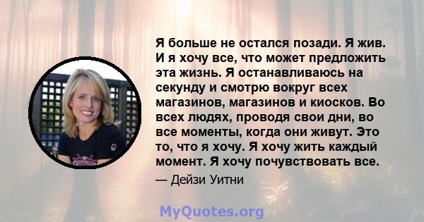 Я больше не остался позади. Я жив. И я хочу все, что может предложить эта жизнь. Я останавливаюсь на секунду и смотрю вокруг всех магазинов, магазинов и киосков. Во всех людях, проводя свои дни, во все моменты, когда