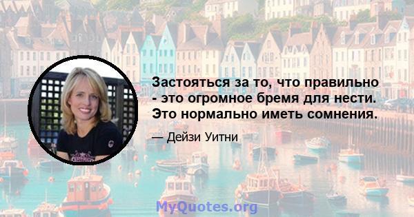 Застояться за то, что правильно - это огромное бремя для нести. Это нормально иметь сомнения.