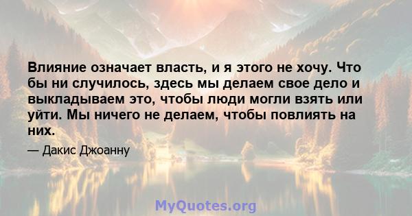 Влияние означает власть, и я этого не хочу. Что бы ни случилось, здесь мы делаем свое дело и выкладываем это, чтобы люди могли взять или уйти. Мы ничего не делаем, чтобы повлиять на них.