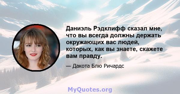 Даниэль Рэдклифф сказал мне, что вы всегда должны держать окружающих вас людей, которых, как вы знаете, скажете вам правду.