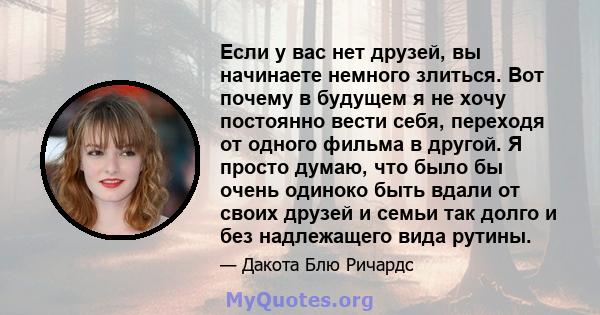 Если у вас нет друзей, вы начинаете немного злиться. Вот почему в будущем я не хочу постоянно вести себя, переходя от одного фильма в другой. Я просто думаю, что было бы очень одиноко быть вдали от своих друзей и семьи