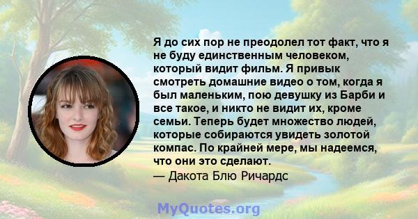 Я до сих пор не преодолел тот факт, что я не буду единственным человеком, который видит фильм. Я привык смотреть домашние видео о том, когда я был маленьким, пою девушку из Барби и все такое, и никто не видит их, кроме