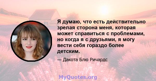 Я думаю, что есть действительно зрелая сторона меня, которая может справиться с проблемами, но когда я с друзьями, я могу вести себя гораздо более детским.