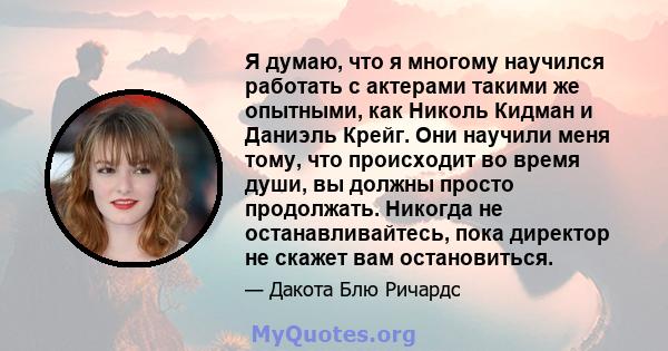 Я думаю, что я многому научился работать с актерами такими же опытными, как Николь Кидман и Даниэль Крейг. Они научили меня тому, что происходит во время души, вы должны просто продолжать. Никогда не останавливайтесь,