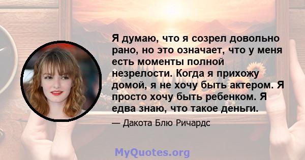 Я думаю, что я созрел довольно рано, но это означает, что у меня есть моменты полной незрелости. Когда я прихожу домой, я не хочу быть актером. Я просто хочу быть ребенком. Я едва знаю, что такое деньги.