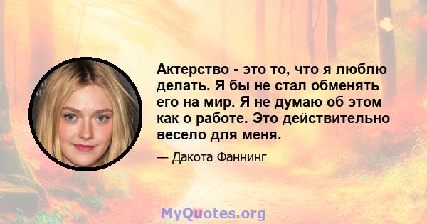 Актерство - это то, что я люблю делать. Я бы не стал обменять его на мир. Я не думаю об этом как о работе. Это действительно весело для меня.