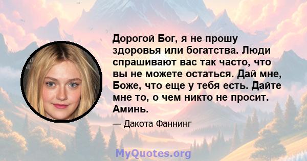 Дорогой Бог, я не прошу здоровья или богатства. Люди спрашивают вас так часто, что вы не можете остаться. Дай мне, Боже, что еще у тебя есть. Дайте мне то, о чем никто не просит. Аминь.