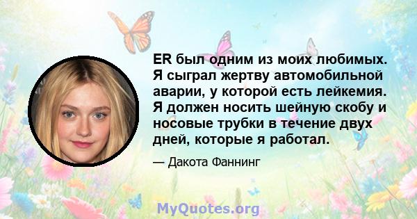 ER был одним из моих любимых. Я сыграл жертву автомобильной аварии, у которой есть лейкемия. Я должен носить шейную скобу и носовые трубки в течение двух дней, которые я работал.