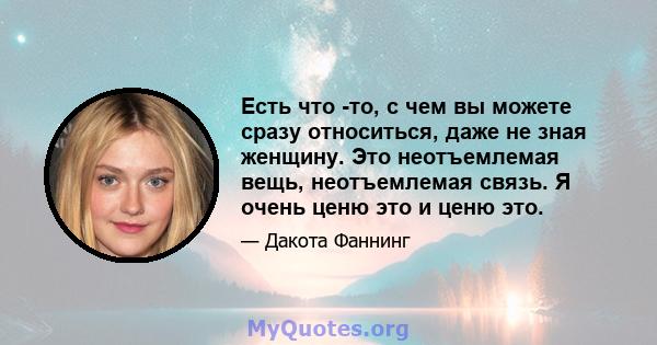 Есть что -то, с чем вы можете сразу относиться, даже не зная женщину. Это неотъемлемая вещь, неотъемлемая связь. Я очень ценю это и ценю это.