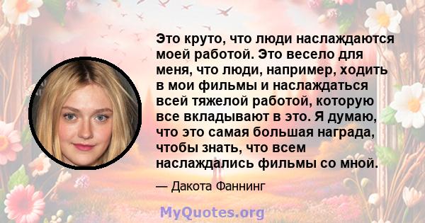 Это круто, что люди наслаждаются моей работой. Это весело для меня, что люди, например, ходить в мои фильмы и наслаждаться всей тяжелой работой, которую все вкладывают в это. Я думаю, что это самая большая награда,