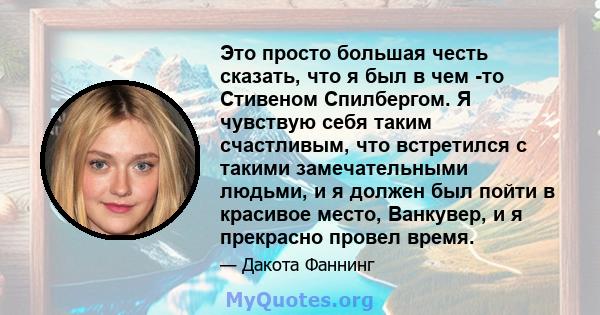 Это просто большая честь сказать, что я был в чем -то Стивеном Спилбергом. Я чувствую себя таким счастливым, что встретился с такими замечательными людьми, и я должен был пойти в красивое место, Ванкувер, и я прекрасно