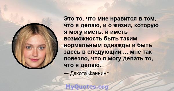 Это то, что мне нравится в том, что я делаю, и о жизни, которую я могу иметь, и иметь возможность быть таким нормальным однажды и быть здесь в следующий ... мне так повезло, что я могу делать то, что я делаю.