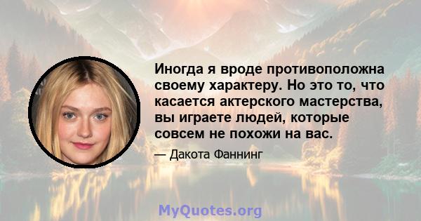 Иногда я вроде противоположна своему характеру. Но это то, что касается актерского мастерства, вы играете людей, которые совсем не похожи на вас.